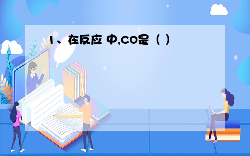 1、在反应 中,CO是（ ）