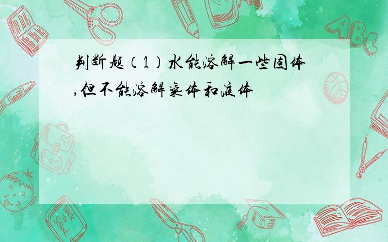 判断题（1）水能溶解一些固体,但不能溶解气体和液体