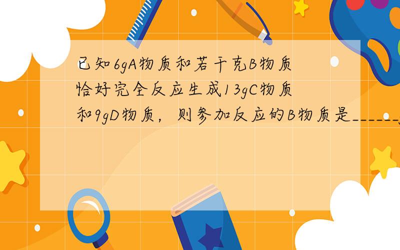 已知6gA物质和若干克B物质恰好完全反应生成13gC物质和9gD物质，则参加反应的B物质是______g，若12gA物质