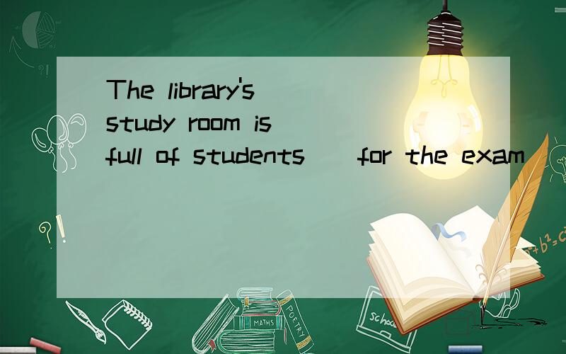 The library's study room is full of students _ for the exam