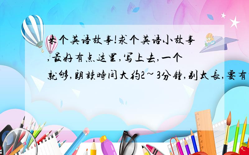 来个英语故事!求个英语小故事,最好有点这里,写上去,一个就够,朗读时间大约2~3分钟,别太长,要有译文吖.......