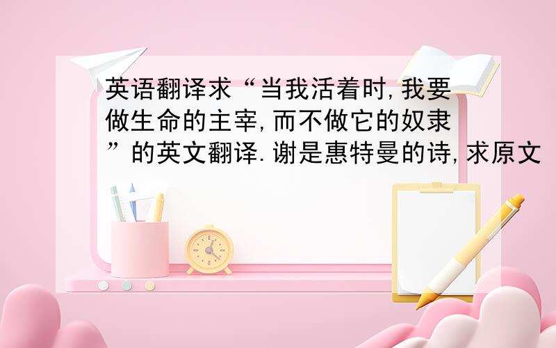 英语翻译求“当我活着时,我要做生命的主宰,而不做它的奴隶”的英文翻译.谢是惠特曼的诗,求原文