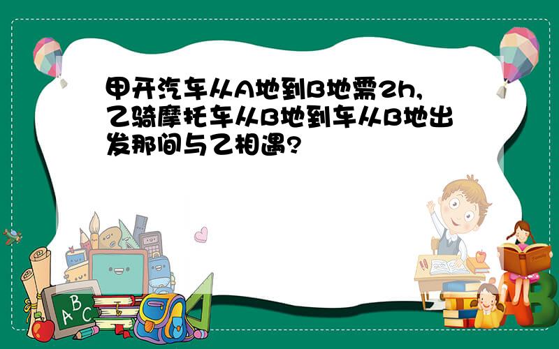 甲开汽车从A地到B地需2h,乙骑摩托车从B地到车从B地出发那间与乙相遇?