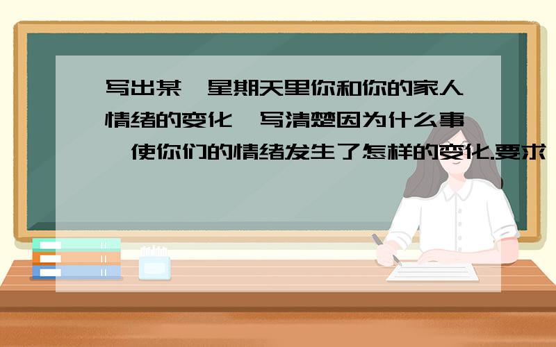 写出某一星期天里你和你的家人情绪的变化,写清楚因为什么事,使你们的情绪发生了怎样的变化.要求：无语法错误.不少于50个单