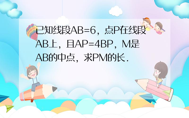 已知线段AB=6，点P在线段AB上，且AP=4BP，M是AB的中点，求PM的长．