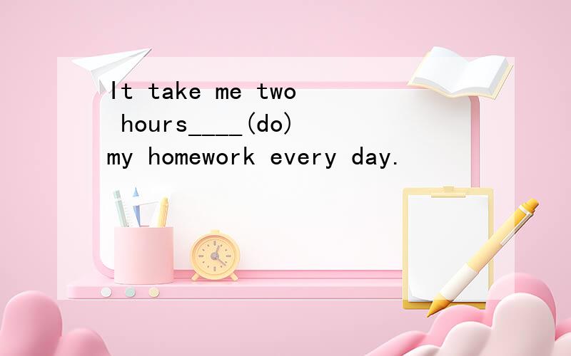 It take me two hours____(do)my homework every day.