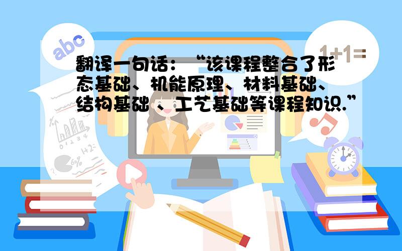 翻译一句话：“该课程整合了形态基础、机能原理、材料基础、结构基础 、工艺基础等课程知识.”