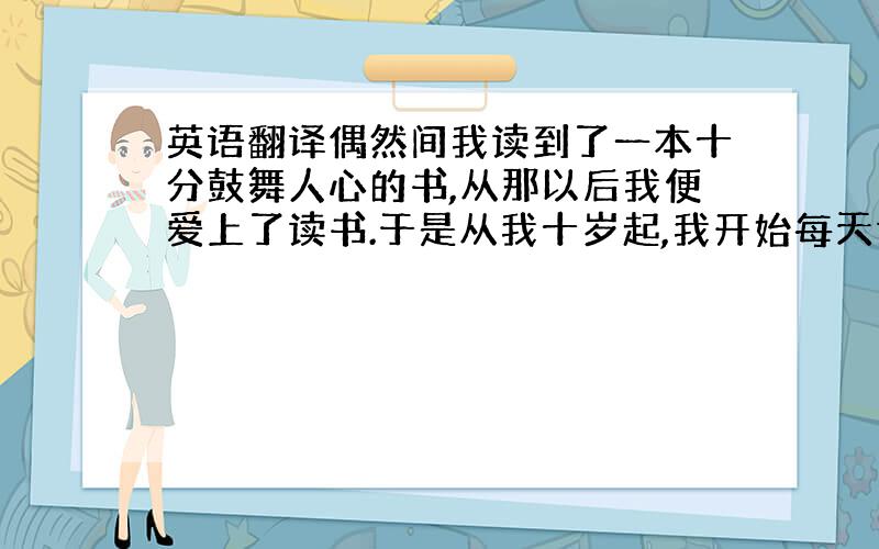 英语翻译偶然间我读到了一本十分鼓舞人心的书,从那以后我便爱上了读书.于是从我十岁起,我开始每天读书半小时.随着我的阅读量