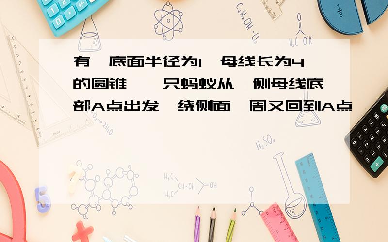 有一底面半径为1,母线长为4的圆锥,一只蚂蚁从一侧母线底部A点出发,绕侧面一周又回到A点,