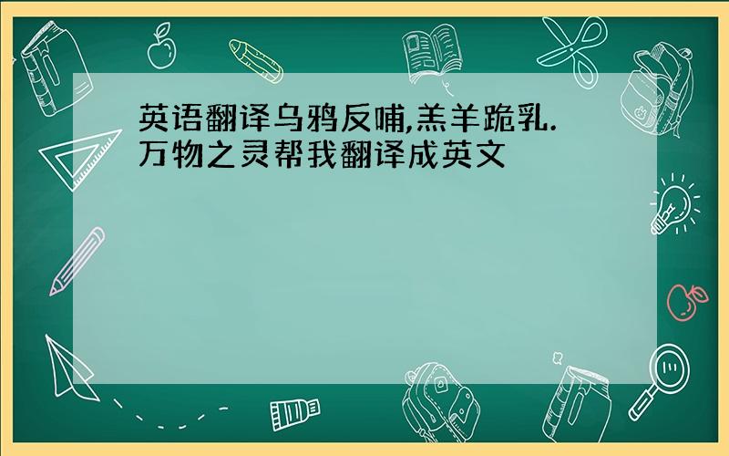 英语翻译乌鸦反哺,羔羊跪乳.万物之灵帮我翻译成英文