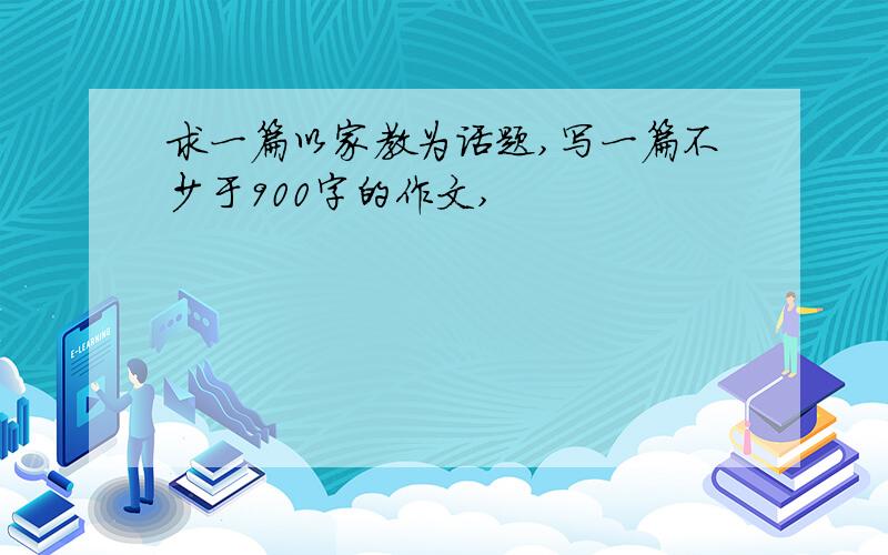 求一篇以家教为话题,写一篇不少于900字的作文,