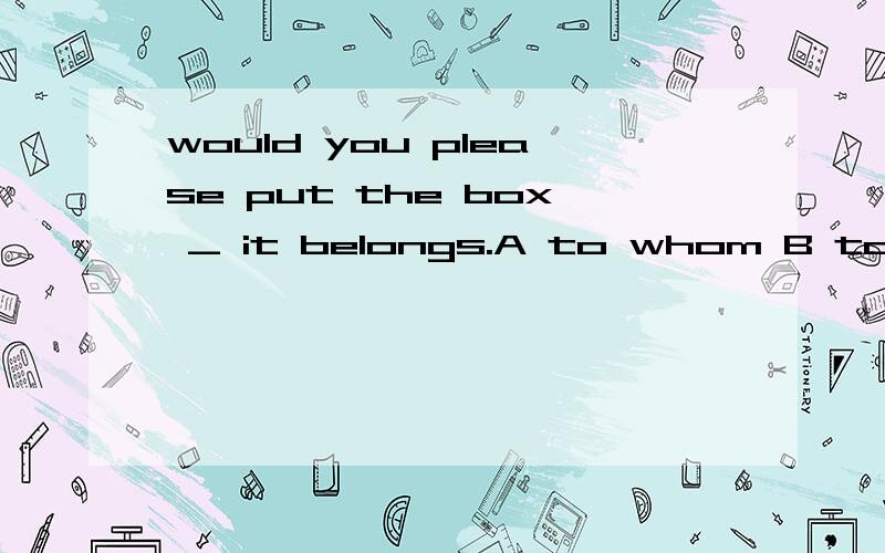 would you please put the box _ it belongs.A to whom B to whi