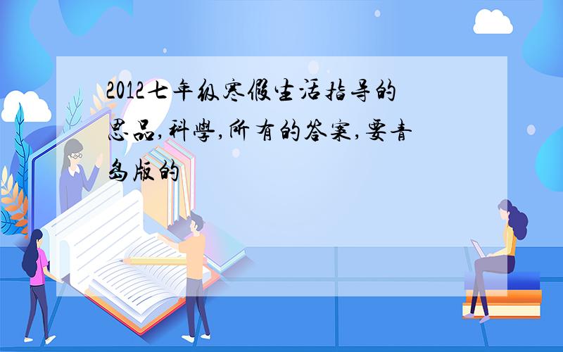 2012七年级寒假生活指导的思品,科学,所有的答案,要青岛版的