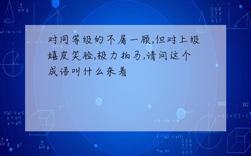 对同等级的不屑一顾,但对上级嬉皮笑脸,极力拍马,请问这个成语叫什么来着