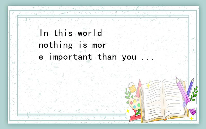 In this world nothing is more important than you ...