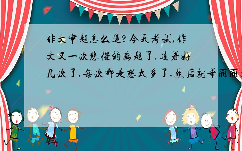 作文审题怎么过?今天考试,作文又一次悲催的离题了.连着好几次了,每次都是想太多了,然后就华丽丽离题里.求审题立意怎么破!