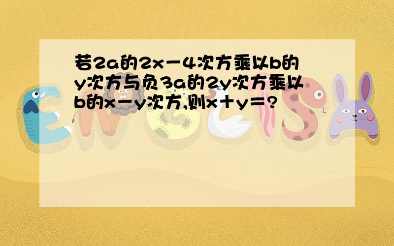 若2a的2x－4次方乘以b的y次方与负3a的2y次方乘以b的x－y次方,则x＋y＝?