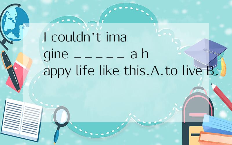 I couldn't imagine _____ a happy life like this.A.to live B.