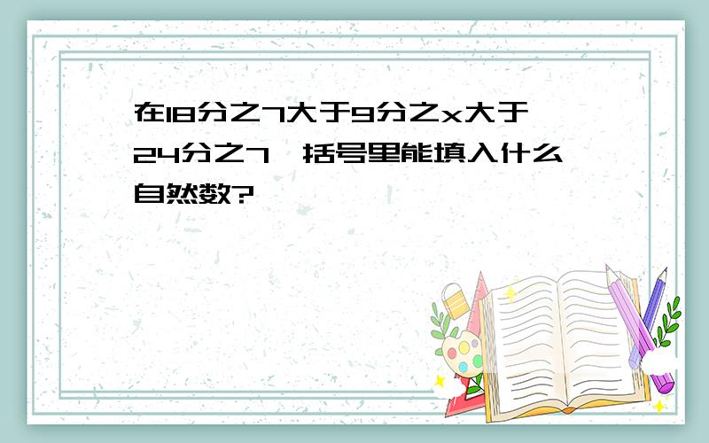 在18分之7大于9分之x大于24分之7,括号里能填入什么自然数?