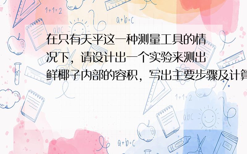 在只有天平这一种测量工具的情况下，请设计出一个实验来测出鲜椰子内部的容积，写出主要步骤及计算公式．