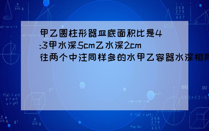 甲乙圆柱形器皿底面积比是4 :3甲水深5cm乙水深2cm往两个中注同样多的水甲乙容器水深相同.甲中水上升了几cm