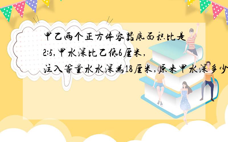 甲乙两个正方体容器底面积比是2:5,甲水深比乙低6厘米,注入等量水水深为18厘米,原来甲水深多少厘米