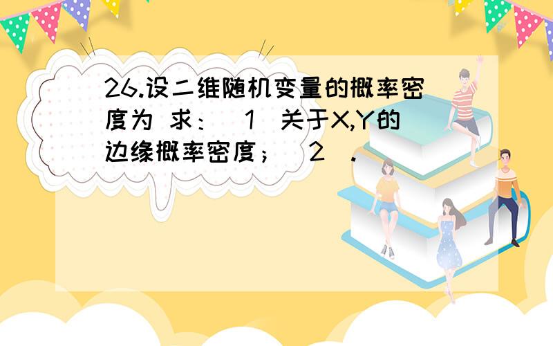 26.设二维随机变量的概率密度为 求：（1）关于X,Y的边缘概率密度；（2）.