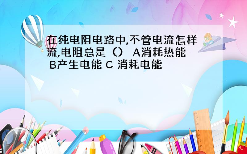 在纯电阻电路中,不管电流怎样流,电阻总是（） A消耗热能 B产生电能 C 消耗电能