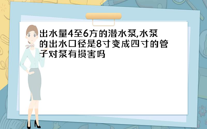 出水量4至6方的潜水泵,水泵的出水口径是8寸变成四寸的管子对泵有损害吗