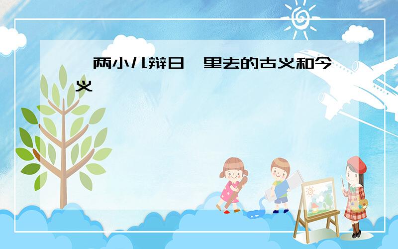 《两小儿辩日》里去的古义和今义