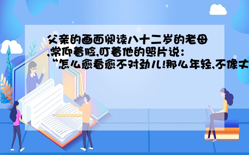 父亲的画面阅读八十二岁的老母,常仰着脸,盯着他的照片说：“怎么愈看愈不对劲儿!那么年轻,不像丈夫,倒像儿子了!”然后她便