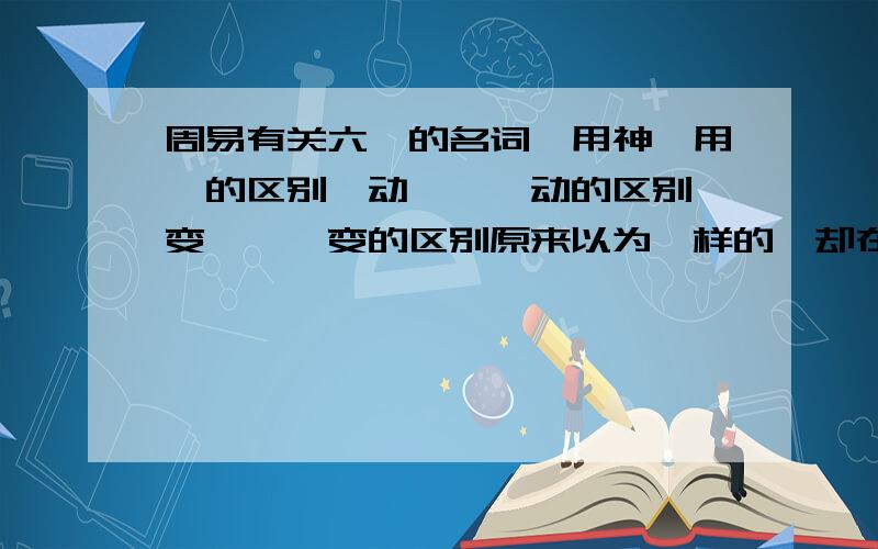 周易有关六爻的名词,用神,用爻的区别,动爻、爻动的区别,变爻、爻变的区别原来以为一样的,却在书上看到的这些名词,才知道是