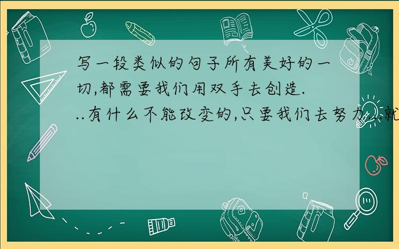 写一段类似的句子所有美好的一切,都需要我们用双手去创造...有什么不能改变的,只要我们去努力...就这句.但不要太过明显