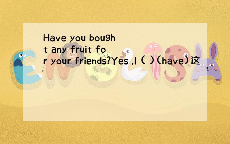 Have you bought any fruit for your friends?Yes ,I ( )(have)这