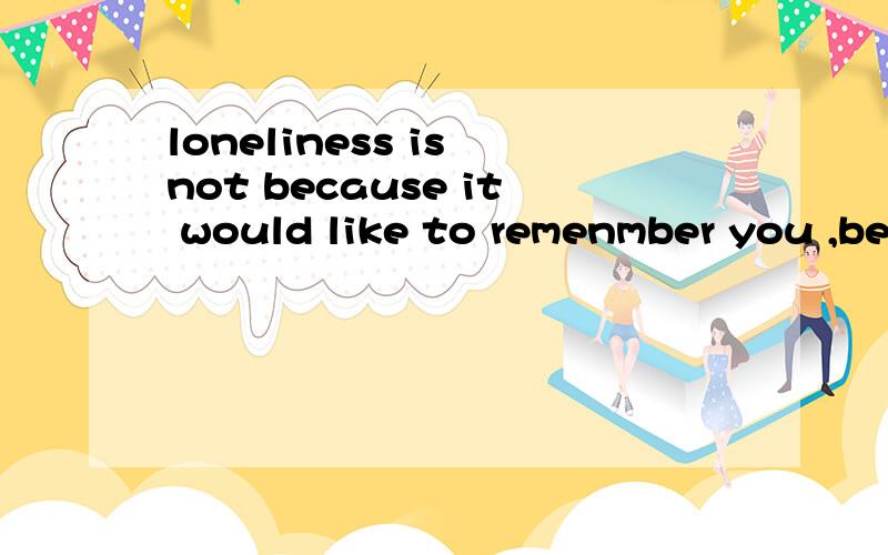 loneliness is not because it would like to remenmber you ,be