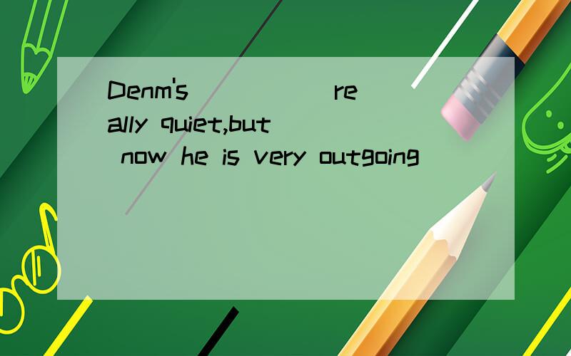 Denm's _____really quiet,but now he is very outgoing