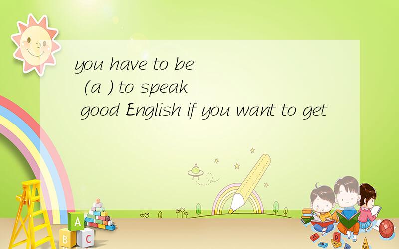 you have to be （a ） to speak good English if you want to get