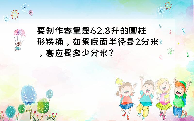 要制作容量是62.8升的圆柱形铁桶，如果底面半径是2分米，高应是多少分米？