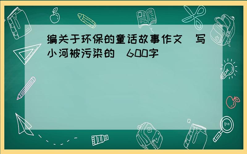 编关于环保的童话故事作文（写小河被污染的）600字