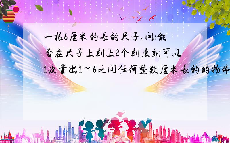 一根6厘米的长的尺子,问：能否在尺子上刻上2个刻度就可以1次量出1~6之间任何整数厘米长的的物体长?如果可以,怎么量?如