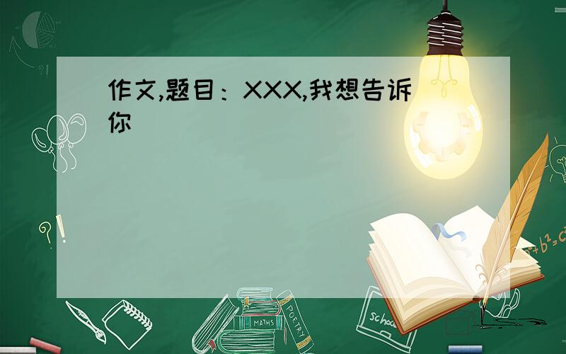 作文,题目：XXX,我想告诉你