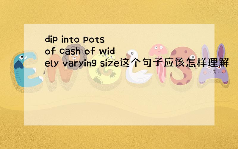 dip into pots of cash of widely varying size这个句子应该怎样理解