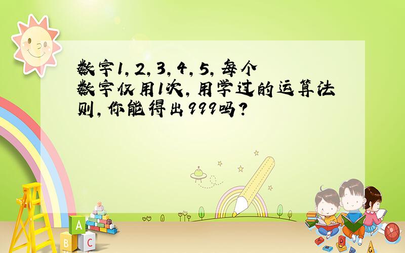 数字1,2,3,4,5,每个数字仅用1次,用学过的运算法则,你能得出999吗?