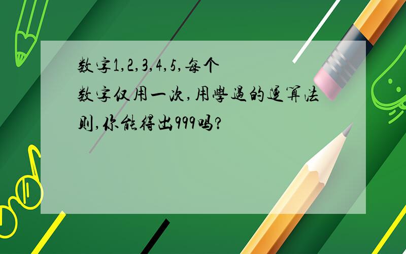 数字1,2,3,4,5,每个数字仅用一次,用学过的运算法则,你能得出999吗?