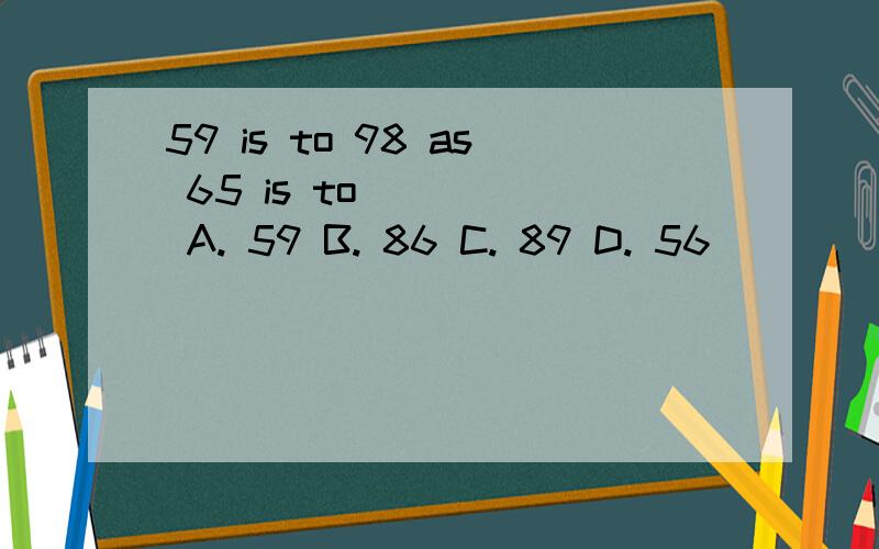 59 is to 98 as 65 is to_____ A. 59 B. 86 C. 89 D. 56