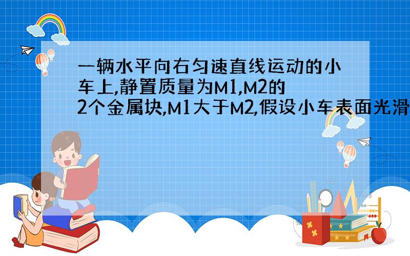 一辆水平向右匀速直线运动的小车上,静置质量为M1,M2的2个金属块,M1大于M2,假设小车表面光滑,当小车突然刹车时,两