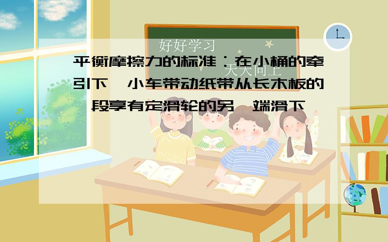 平衡摩擦力的标准：在小桶的牵引下,小车带动纸带从长木板的一段享有定滑轮的另一端滑下