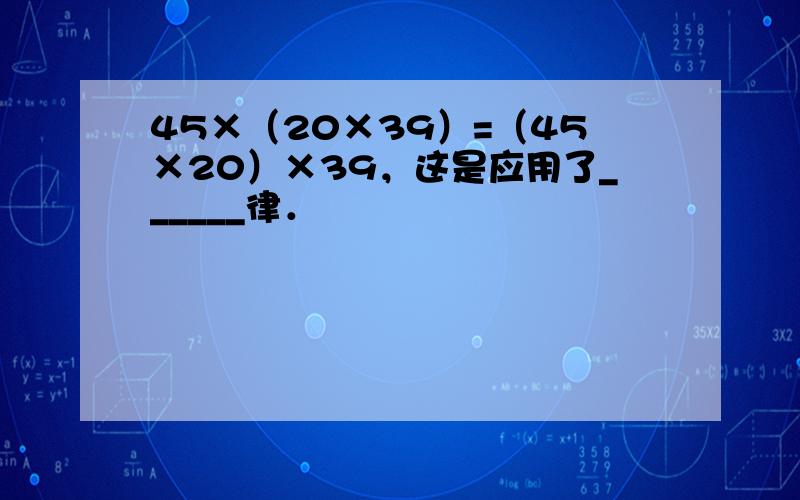 45×（20×39）=（45×20）×39，这是应用了______律．