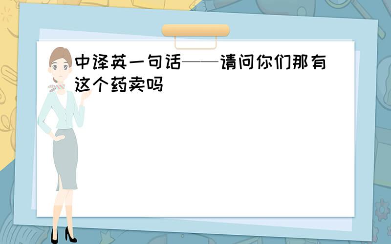 中译英一句话——请问你们那有这个药卖吗