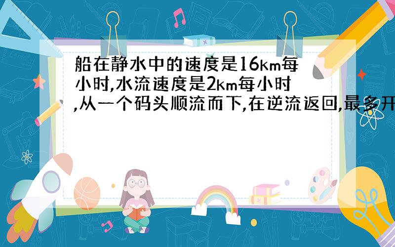 船在静水中的速度是16km每小时,水流速度是2km每小时,从一个码头顺流而下,在逆流返回,最多开多少km返